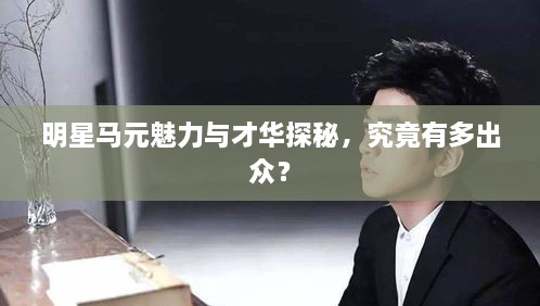 明星馬元魅力與才華探秘，究竟有多出眾？