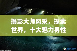 攝影大師風采，探索世界，十大魅力男性攝影師傳世佳作欣賞