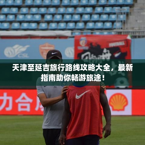 天津至延吉旅行路線攻略大全，最新指南助你暢游旅途！