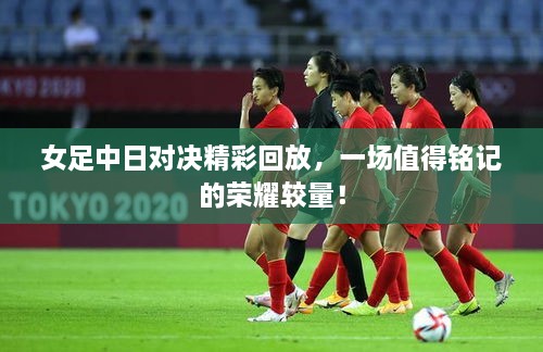 女足中日對決精彩回放，一場值得銘記的榮耀較量！