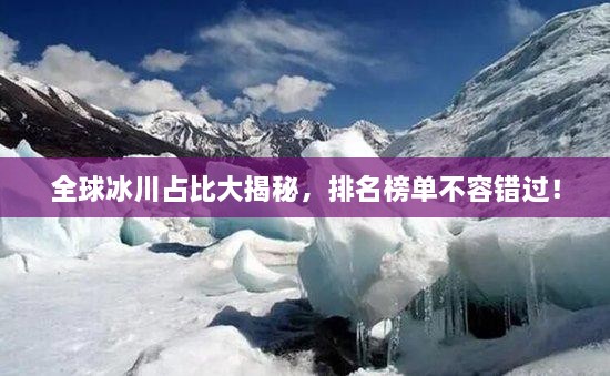 全球冰川占比大揭秘，排名榜單不容錯過！